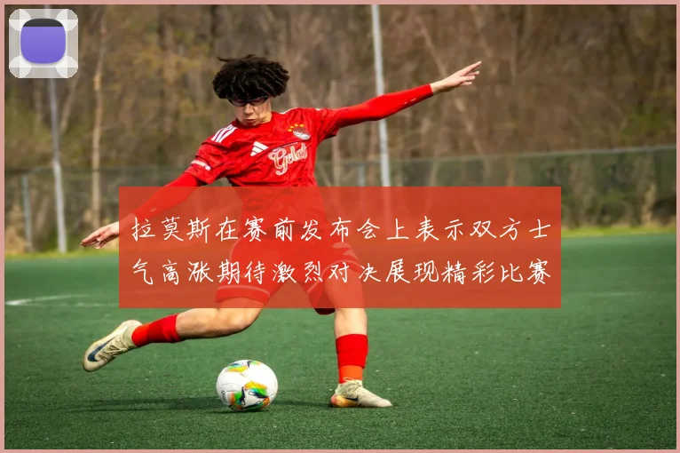 拉莫斯在赛前发布会上表示双方士气高涨期待激烈对决展现精彩比赛