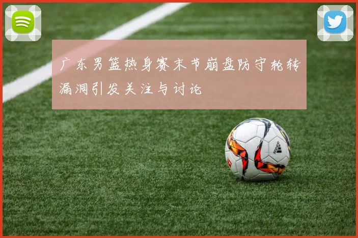 广东男篮热身赛末节崩盘防守轮转漏洞引发关注与讨论