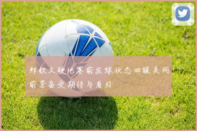 郑钦文硬地赛前发球状态回暖美网前景备受期待与看好