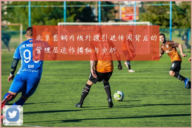 北京首钢内线外援引进传闻背后的管理层运作揭秘与分析