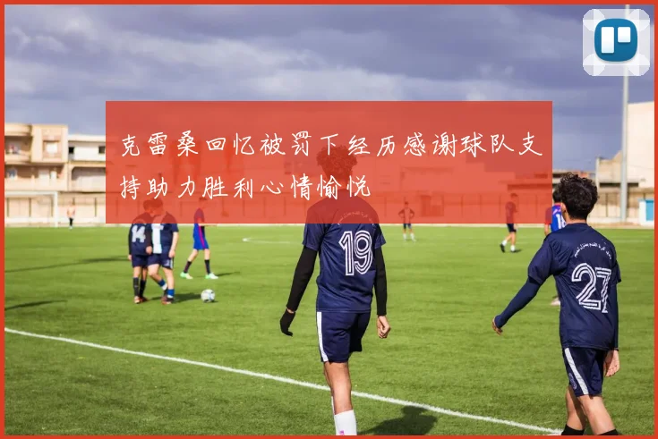 克雷桑回忆被罚下经历感谢球队支持助力胜利心情愉悦