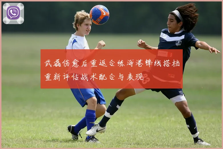武磊伤愈后重返合练海港锋线搭档重新评估战术配合与表现
